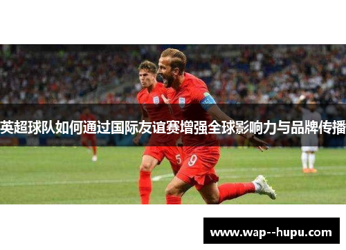英超球队如何通过国际友谊赛增强全球影响力与品牌传播