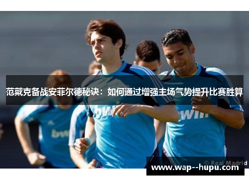 范戴克备战安菲尔德秘诀：如何通过增强主场气势提升比赛胜算