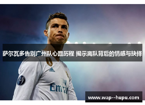 萨尔瓦多告别广州队心路历程 揭示离队背后的情感与抉择 萨尔瓦多告别广州队心路历程 揭示离队背后的情感与抉择
