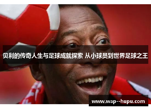 贝利的传奇人生与足球成就探索 从小球员到世界足球之王 贝利的传奇人生与足球成就探索 从小球员到世界足球之王