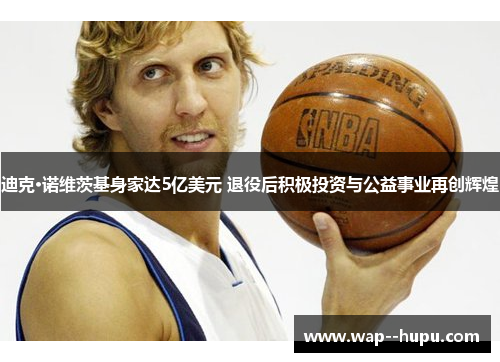 迪克·诺维茨基身家达5亿美元 退役后积极投资与公益事业再创辉煌 迪克·诺维茨基身家达5亿美元 退役后积极投资与公益事业再创辉煌