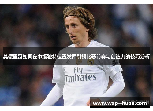 莫德里奇如何在中场独特位置发挥引领比赛节奏与创造力的技巧分析 莫德里奇如何在中场独特位置发挥引领比赛节奏与创造力的技巧分析