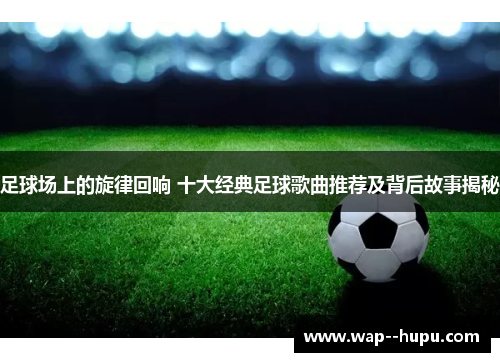足球场上的旋律回响 十大经典足球歌曲推荐及背后故事揭秘 足球场上的旋律回响 十大经典足球歌曲推荐及背后故事揭秘