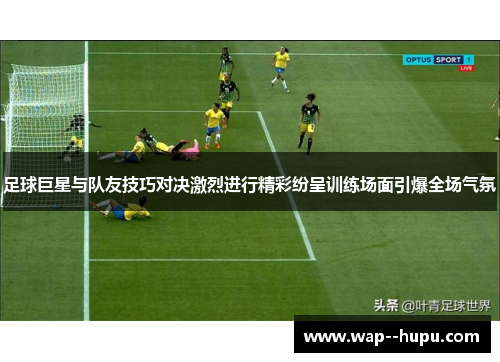 足球巨星与队友技巧对决激烈进行精彩纷呈训练场面引爆全场气氛
