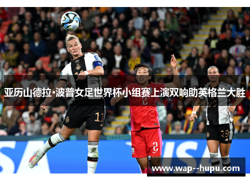 亚历山德拉·波普女足世界杯小组赛上演双响助英格兰大胜 亚历山德拉·波普女足世界杯小组赛上演双响助英格兰大胜
