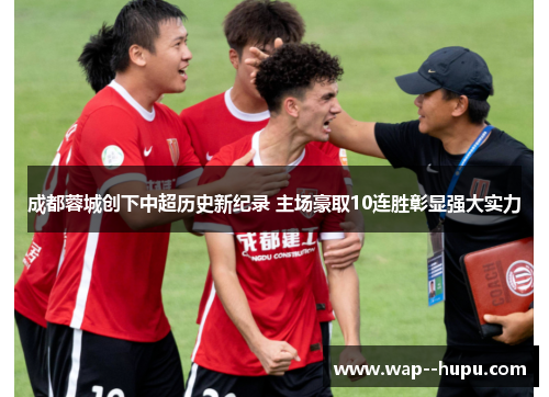 成都蓉城创下中超历史新纪录 主场豪取10连胜彰显强大实力 成都蓉城创下中超历史新纪录 主场豪取10连胜彰显强大实力