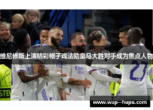 维尼修斯上演精彩帽子戏法助皇马大胜对手成为焦点人物 维尼修斯上演精彩帽子戏法助皇马大胜对手成为焦点人物