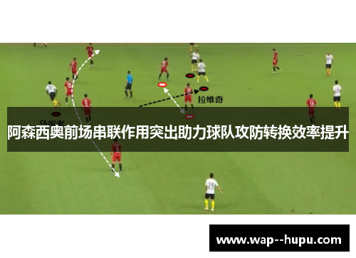 阿森西奥前场串联作用突出助力球队攻防转换效率提升