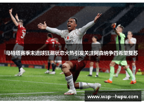 马特塔赛季末进球狂潮状态火热引发关注阿森纳争四希望复苏