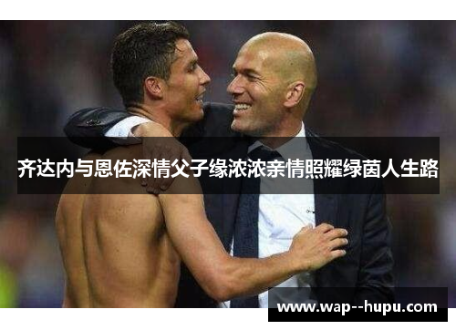 齐达内与恩佐深情父子缘浓浓亲情照耀绿茵人生路