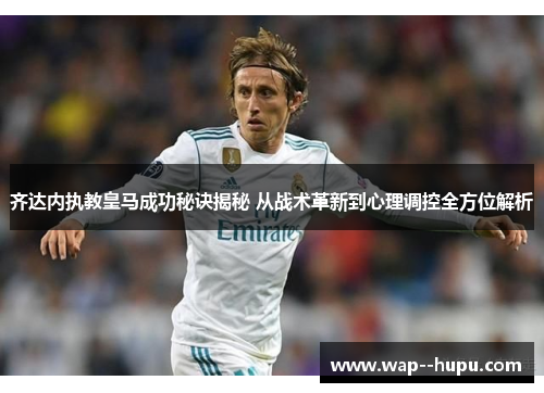 齐达内执教皇马成功秘诀揭秘 从战术革新到心理调控全方位解析
