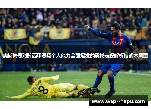 奥斯梅恩对阵西甲赛场个人能力全面爆发的震撼表现解析技战术层面 奥斯梅恩对阵西甲赛场个人能力全面爆发的震撼表现解析技战术层面