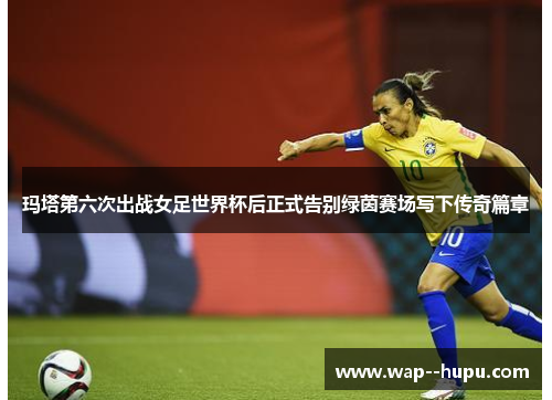 玛塔第六次出战女足世界杯后正式告别绿茵赛场写下传奇篇章 玛塔第六次出战女足世界杯后正式告别绿茵赛场写下传奇篇章