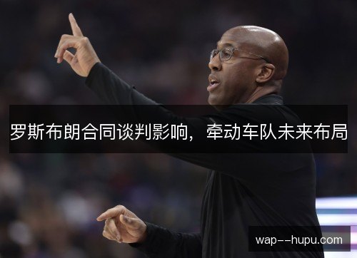 罗斯布朗合同谈判影响,牵动车队未来布局 罗斯布朗合同谈判影响,牵动车队未来布局